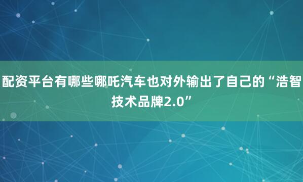配资平台有哪些哪吒汽车也对外输出了自己的“浩智技术品牌2.0”