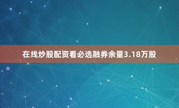 在线炒股配资看必选融券余量3.18万股