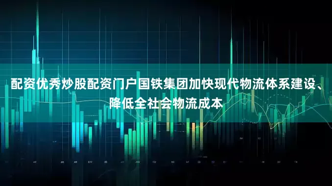 配资优秀炒股配资门户国铁集团加快现代物流体系建设、降低全社会物流成本