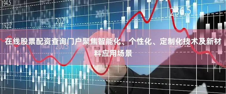 在线股票配资查询门户聚焦智能化、个性化、定制化技术及新材料应用场景