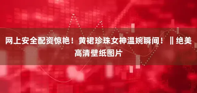 网上安全配资惊艳！黄裙珍珠女神温婉瞬间！‖绝美高清壁纸图片