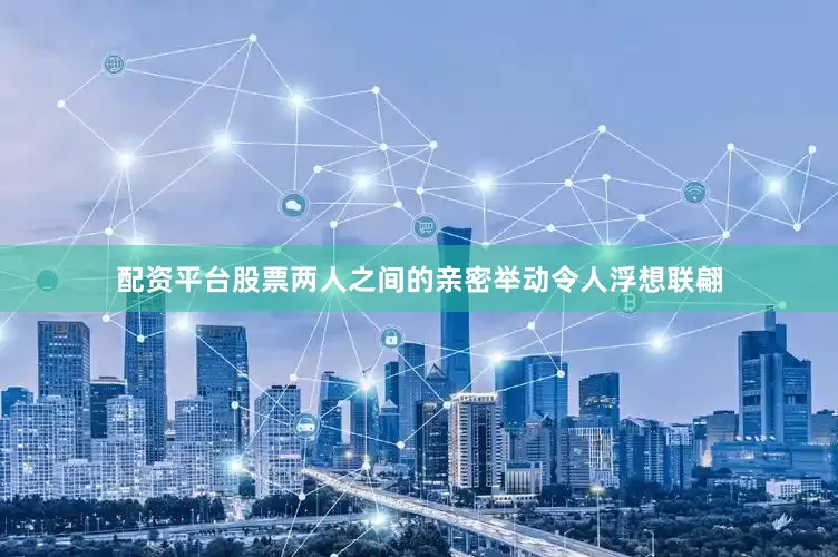 配资平台股票两人之间的亲密举动令人浮想联翩