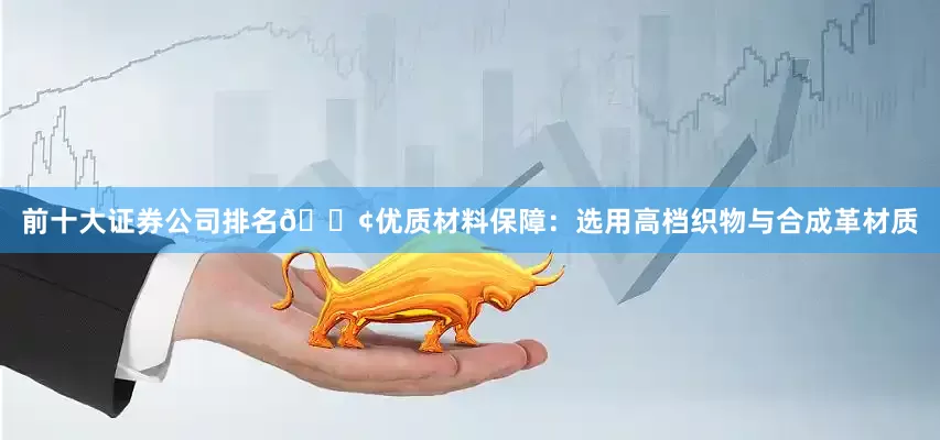 前十大证券公司排名🟢优质材料保障：选用高档织物与合成革材质