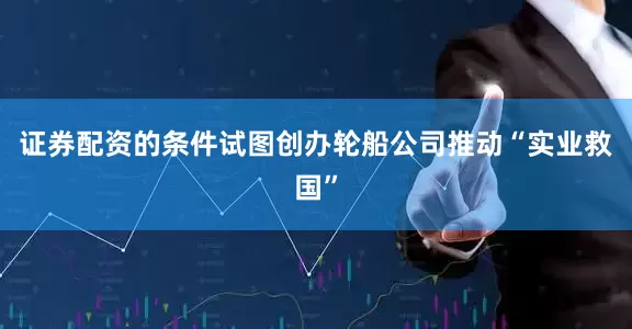 证券配资的条件试图创办轮船公司推动“实业救国”