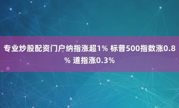 专业炒股配资门户纳指涨超1% 标普500指数涨0.8% 道指涨0.3%
