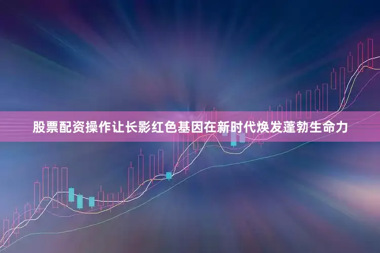 股票配资操作让长影红色基因在新时代焕发蓬勃生命力
